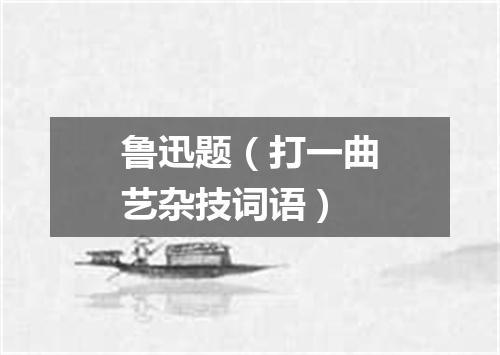 鲁迅题（打一曲艺杂技词语）