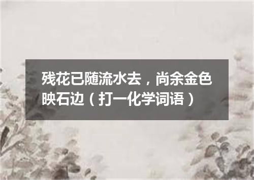 残花已随流水去，尚余金色映石边（打一化学词语）