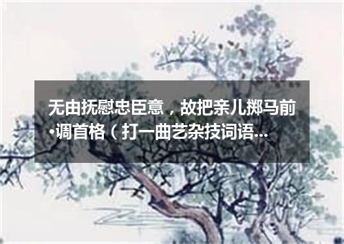 无由抚慰忠臣意，故把亲儿掷马前·调首格（打一曲艺杂技词语）