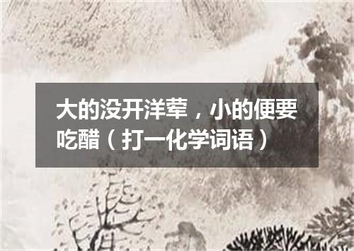 大的没开洋荤，小的便要吃醋（打一化学词语）