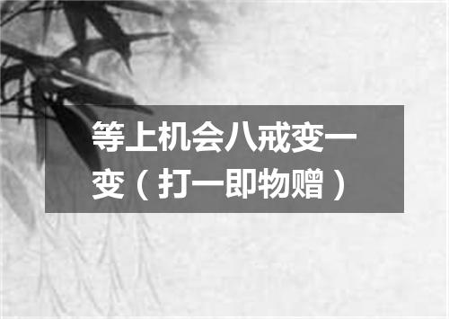 等上机会八戒变一变（打一即物赠）
