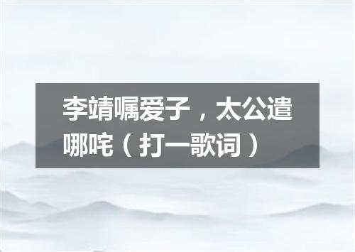李靖嘱爱子，太公遣哪咤（打一歌词）
