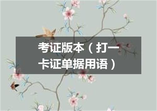 考证版本（打一卡证单据用语）