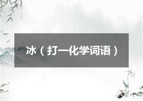 冰（打一化学词语）