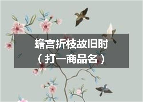 蟾宫折枝故旧时（打一商品名）