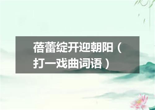 蓓蕾绽开迎朝阳（打一戏曲词语）