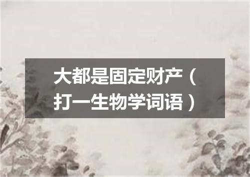 大都是固定财产（打一生物学词语）