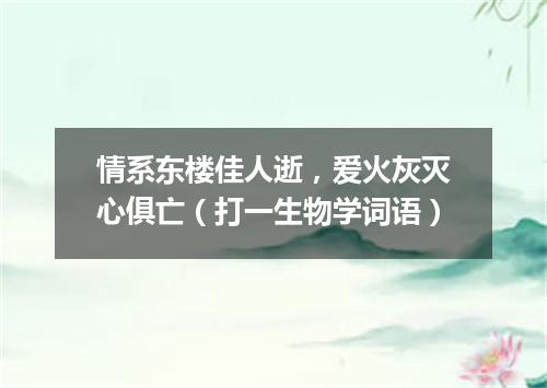 情系东楼佳人逝，爱火灰灭心俱亡（打一生物学词语）