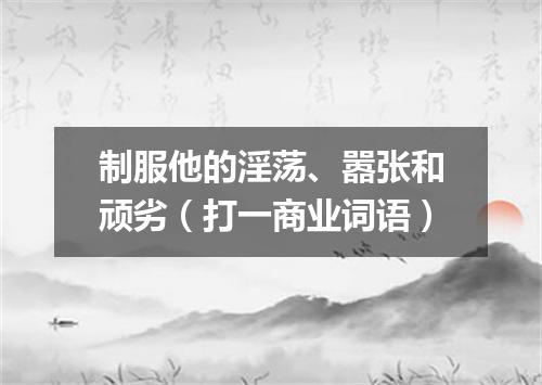 制服他的淫荡、嚣张和顽劣（打一商业词语）