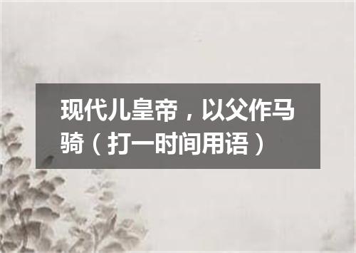 现代儿皇帝，以父作马骑（打一时间用语）