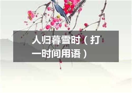 人归暮雪时（打一时间用语）