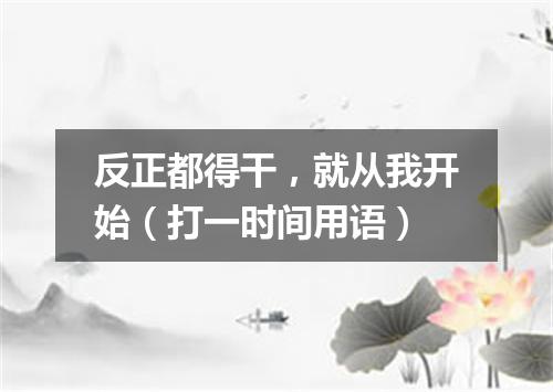 反正都得干，就从我开始（打一时间用语）