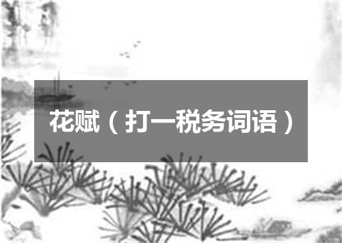 花赋（打一税务词语）