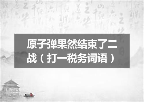 原子弹果然结束了二战（打一税务词语）