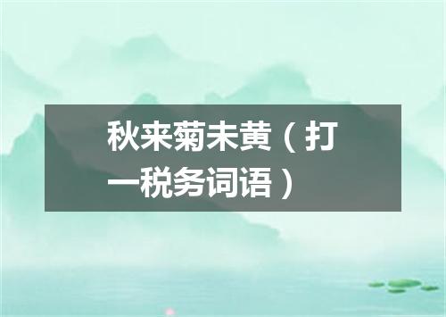 秋来菊未黄（打一税务词语）