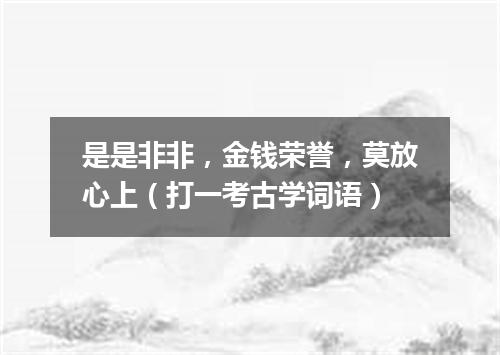 是是非非，金钱荣誉，莫放心上（打一考古学词语）