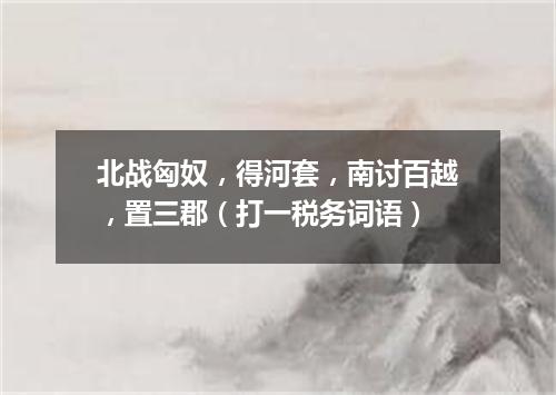 北战匈奴，得河套，南讨百越，置三郡（打一税务词语）