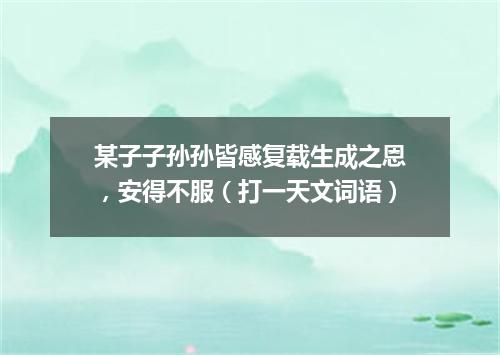 某子子孙孙皆感复载生成之恩，安得不服（打一天文词语）