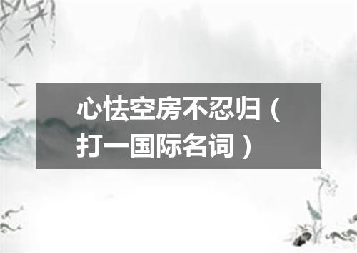 心怯空房不忍归（打一国际名词）
