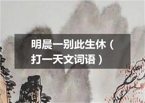 明晨一别此生休（打一天文词语）