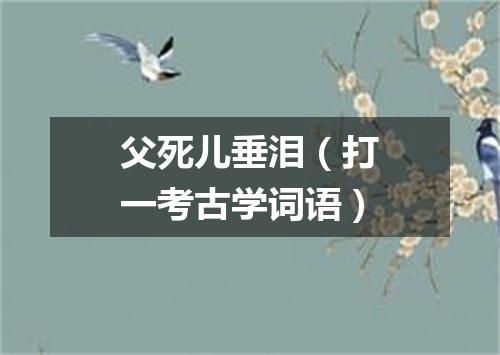 父死儿垂泪（打一考古学词语）