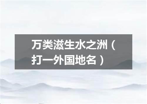 万类滋生水之洲（打一外国地名）