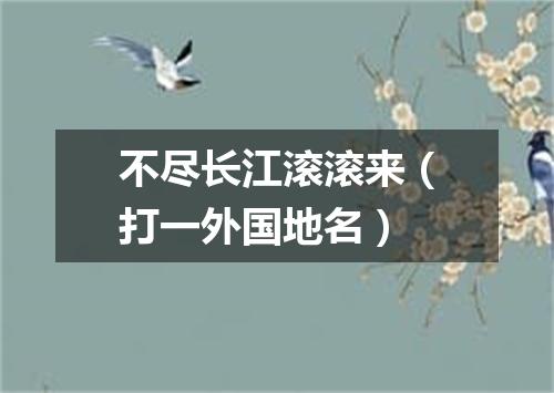 不尽长江滚滚来（打一外国地名）